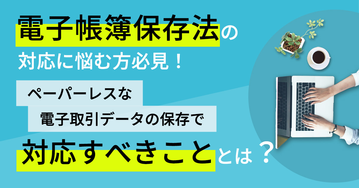 電子帳簿保存法の対応に悩む方必見！ペーパーレスな電子取引データの保存で対応すべきこととは？